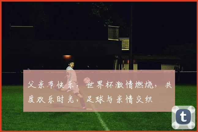 父亲节快乐，世界杯激情燃烧，共度欢乐时光，足球与亲情交织