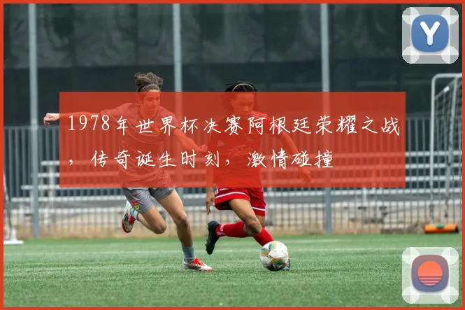 1978年世界杯决赛阿根廷荣耀之战，传奇诞生时刻，激情碰撞