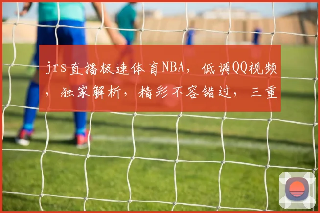 jrs直播极速体育NBA，低调QQ视频，独家解析，精彩不容错过，三重惊喜等你来