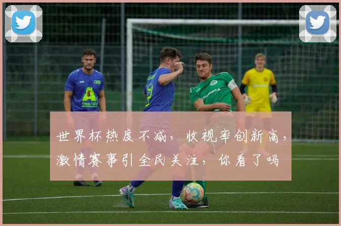 世界杯热度不减，收视率创新高，激情赛事引全民关注，你看了吗
