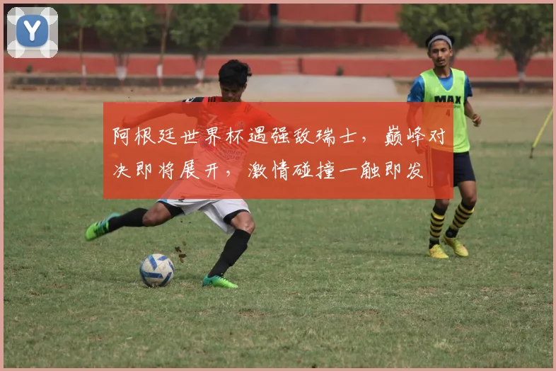阿根廷世界杯遇强敌瑞士，巅峰对决即将展开，激情碰撞一触即发